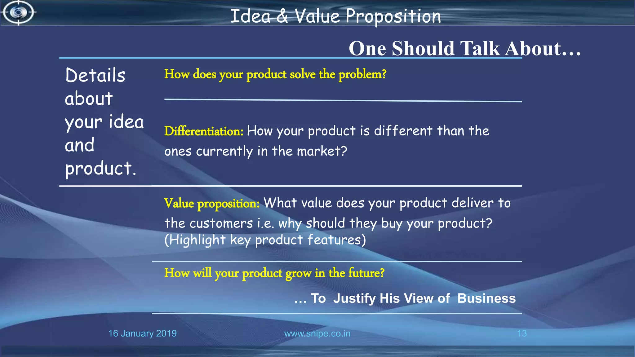 16 January 2019 www.snipe.co.in 13
Idea & Value Proposition
One Should Talk About…
Details
about
your idea
and
product.
How does your product solve the problem?
Differentiation: How your product is different than the
ones currently in the market?
Value proposition: What value does your product deliver to
the customers i.e. why should they buy your product?
(Highlight key product features)
How will your product grow in the future?
… To Justify His View of Business
 