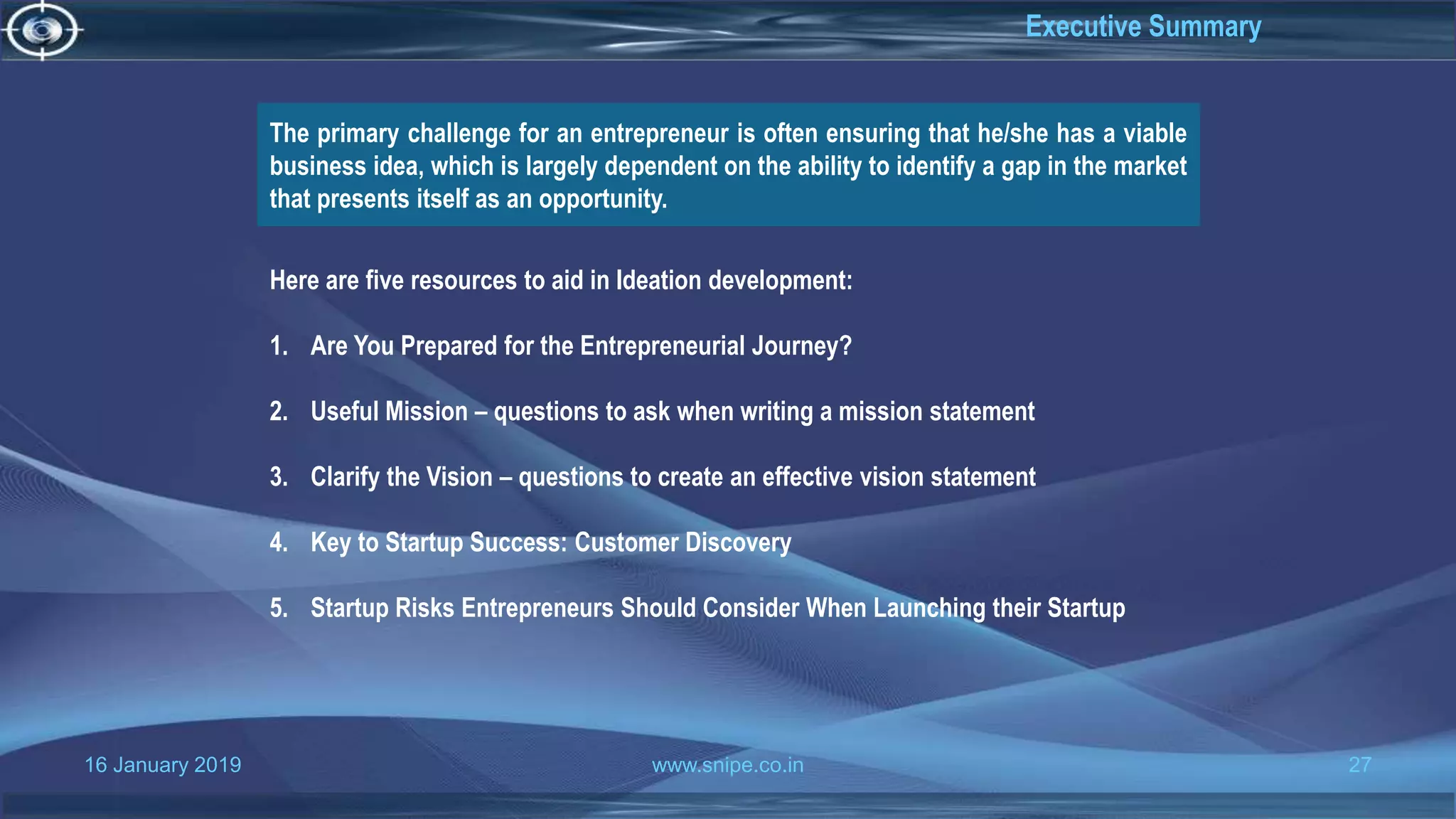 16 January 2019 www.snipe.co.in 27
Executive Summary
The primary challenge for an entrepreneur is often ensuring that he/she has a viable
business idea, which is largely dependent on the ability to identify a gap in the market
that presents itself as an opportunity.
Here are five resources to aid in Ideation development:
1. Are You Prepared for the Entrepreneurial Journey?
2. Useful Mission – questions to ask when writing a mission statement
3. Clarify the Vision – questions to create an effective vision statement
4. Key to Startup Success: Customer Discovery
5. Startup Risks Entrepreneurs Should Consider When Launching their Startup
 