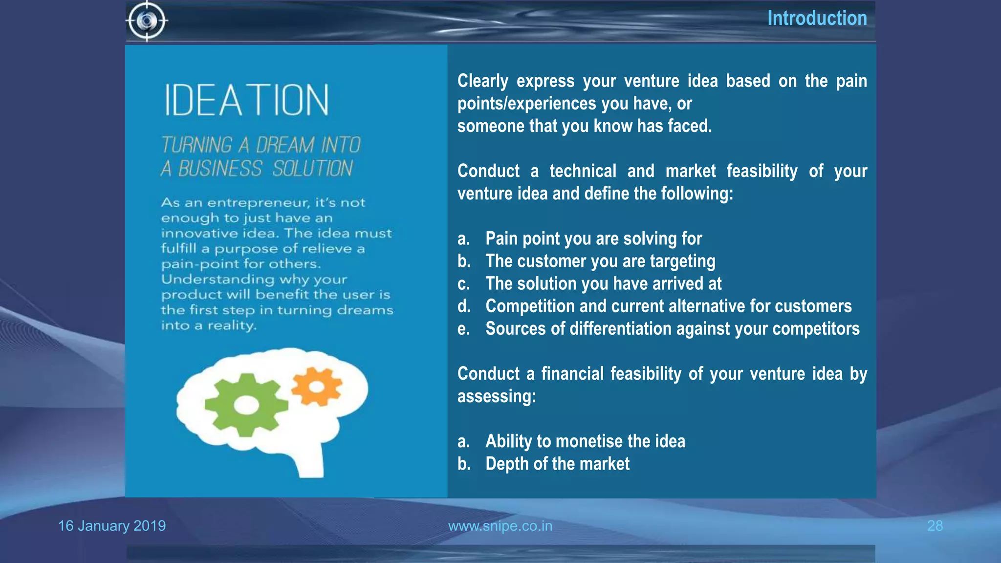 16 January 2019 www.snipe.co.in 28
Introduction
Clearly express your venture idea based on the pain
points/experiences you have, or
someone that you know has faced.
Conduct a technical and market feasibility of your
venture idea and define the following:
a. Pain point you are solving for
b. The customer you are targeting
c. The solution you have arrived at
d. Competition and current alternative for customers
e. Sources of differentiation against your competitors
Conduct a financial feasibility of your venture idea by
assessing:
a. Ability to monetise the idea
b. Depth of the market
 