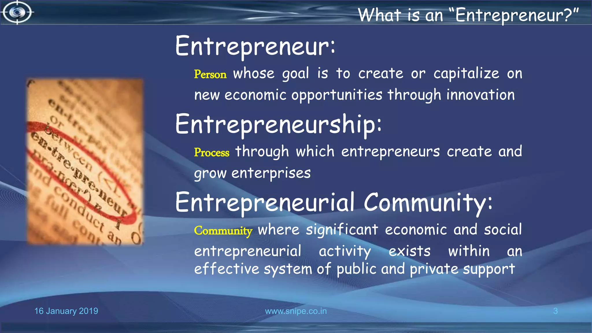 16 January 2019 www.snipe.co.in 3
What is an “Entrepreneur?”
Entrepreneur:
Person whose goal is to create or capitalize on
new economic opportunities through innovation
Entrepreneurship:
Process through which entrepreneurs create and
grow enterprises
Entrepreneurial Community:
Community where significant economic and social
entrepreneurial activity exists within an
effective system of public and private support
 