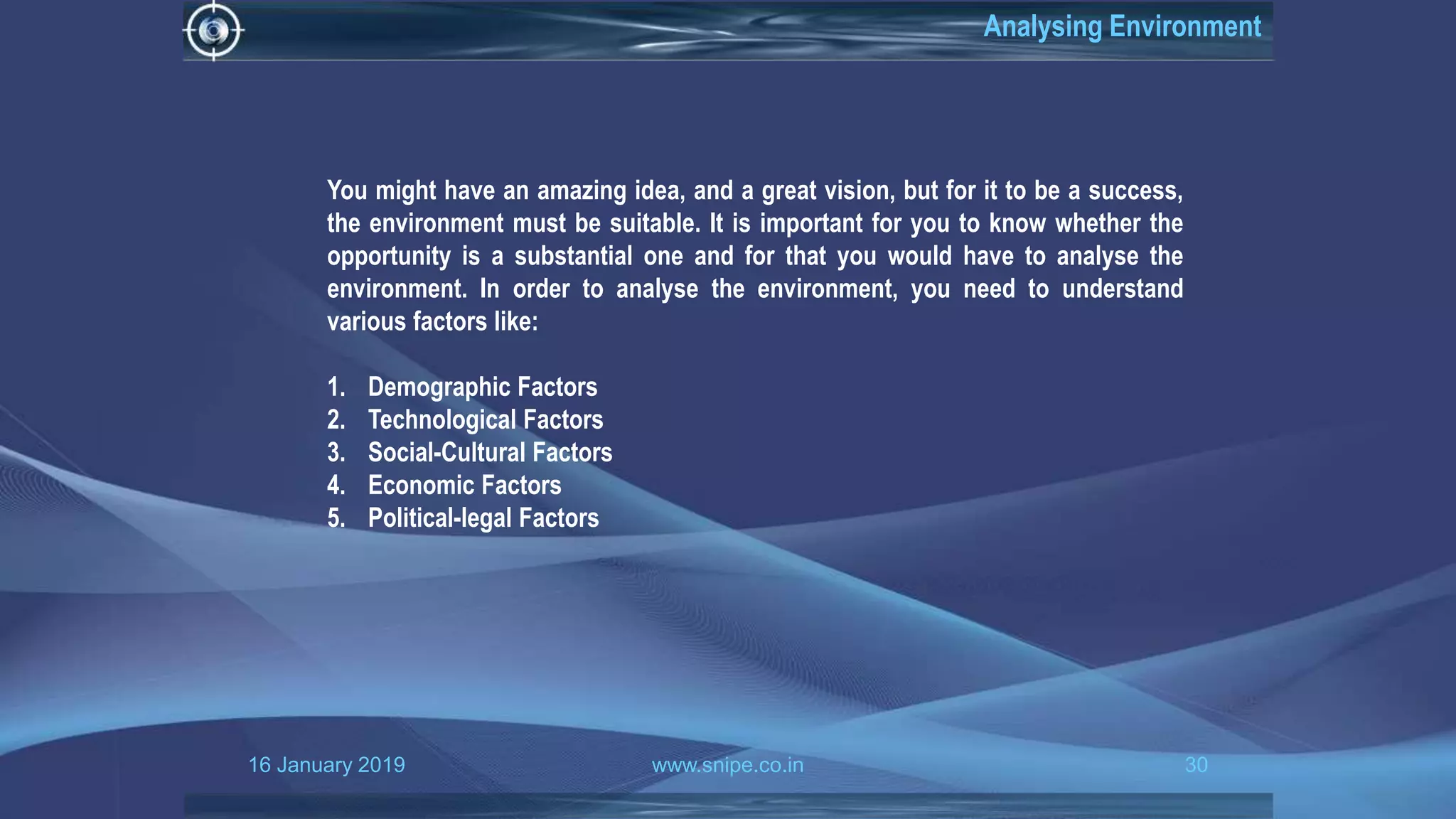 16 January 2019 www.snipe.co.in 30
Analysing Environment
You might have an amazing idea, and a great vision, but for it to be a success,
the environment must be suitable. It is important for you to know whether the
opportunity is a substantial one and for that you would have to analyse the
environment. In order to analyse the environment, you need to understand
various factors like:
1. Demographic Factors
2. Technological Factors
3. Social-Cultural Factors
4. Economic Factors
5. Political-legal Factors
 