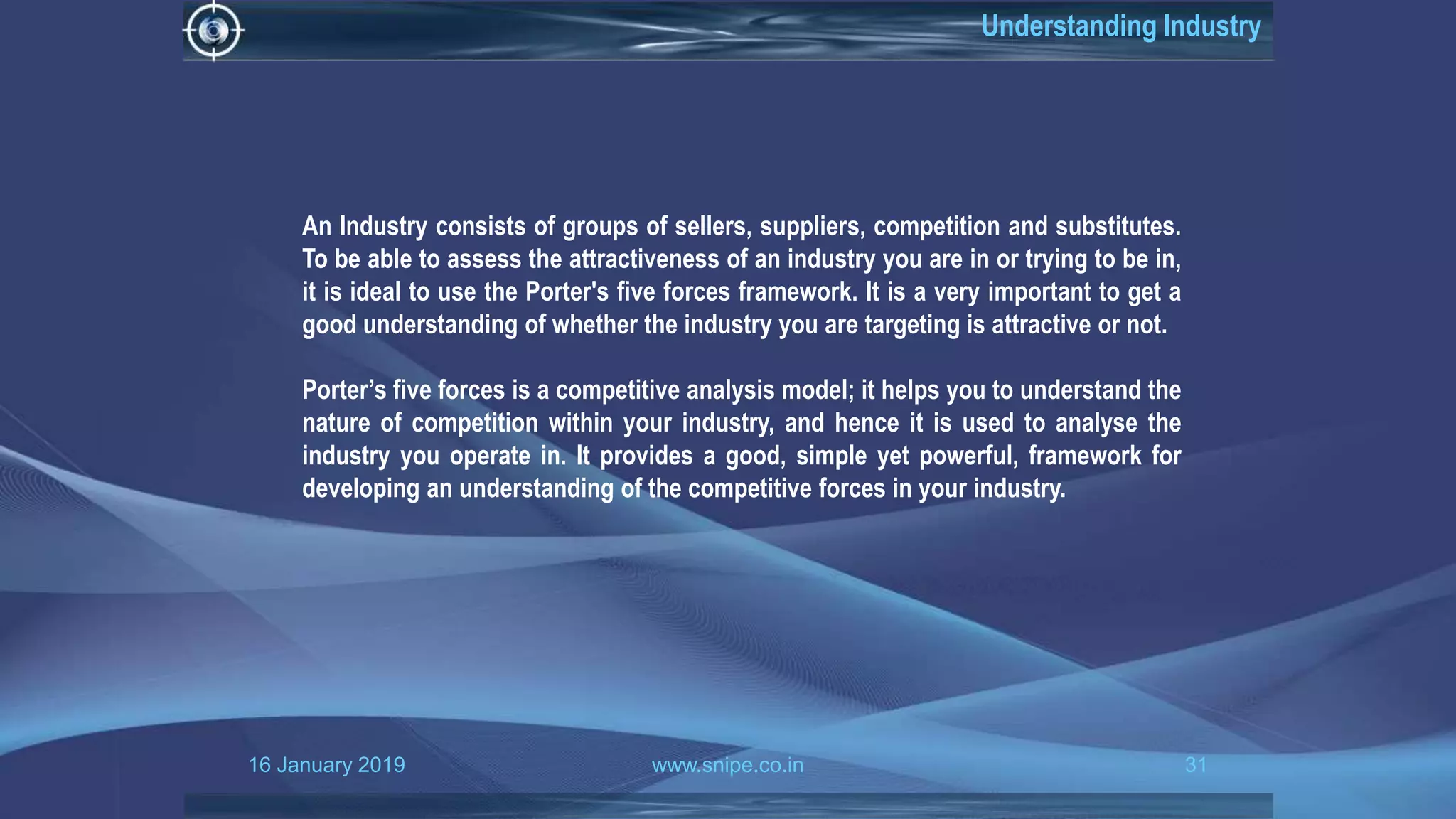 16 January 2019 www.snipe.co.in 31
Understanding Industry
An Industry consists of groups of sellers, suppliers, competition and substitutes.
To be able to assess the attractiveness of an industry you are in or trying to be in,
it is ideal to use the Porter's five forces framework. It is a very important to get a
good understanding of whether the industry you are targeting is attractive or not.
Porter’s five forces is a competitive analysis model; it helps you to understand the
nature of competition within your industry, and hence it is used to analyse the
industry you operate in. It provides a good, simple yet powerful, framework for
developing an understanding of the competitive forces in your industry.
 