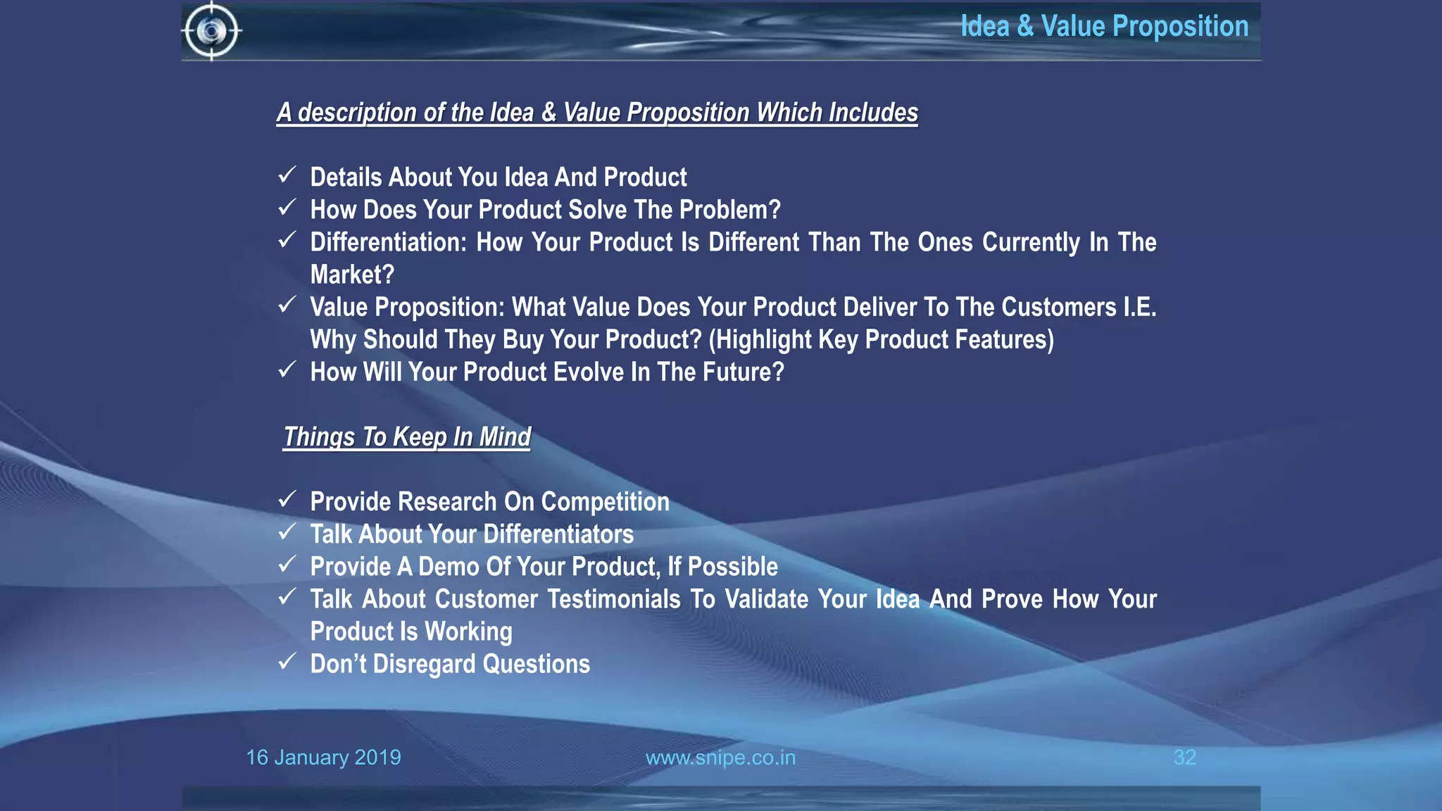 16 January 2019 www.snipe.co.in 32
Idea & Value Proposition
A description of the Idea & Value Proposition Which Includes
 Details About You Idea And Product
 How Does Your Product Solve The Problem?
 Differentiation: How Your Product Is Different Than The Ones Currently In The
Market?
 Value Proposition: What Value Does Your Product Deliver To The Customers I.E.
Why Should They Buy Your Product? (Highlight Key Product Features)
 How Will Your Product Evolve In The Future?
Things To Keep In Mind
 Provide Research On Competition
 Talk About Your Differentiators
 Provide A Demo Of Your Product, If Possible
 Talk About Customer Testimonials To Validate Your Idea And Prove How Your
Product Is Working
 Don’t Disregard Questions
 