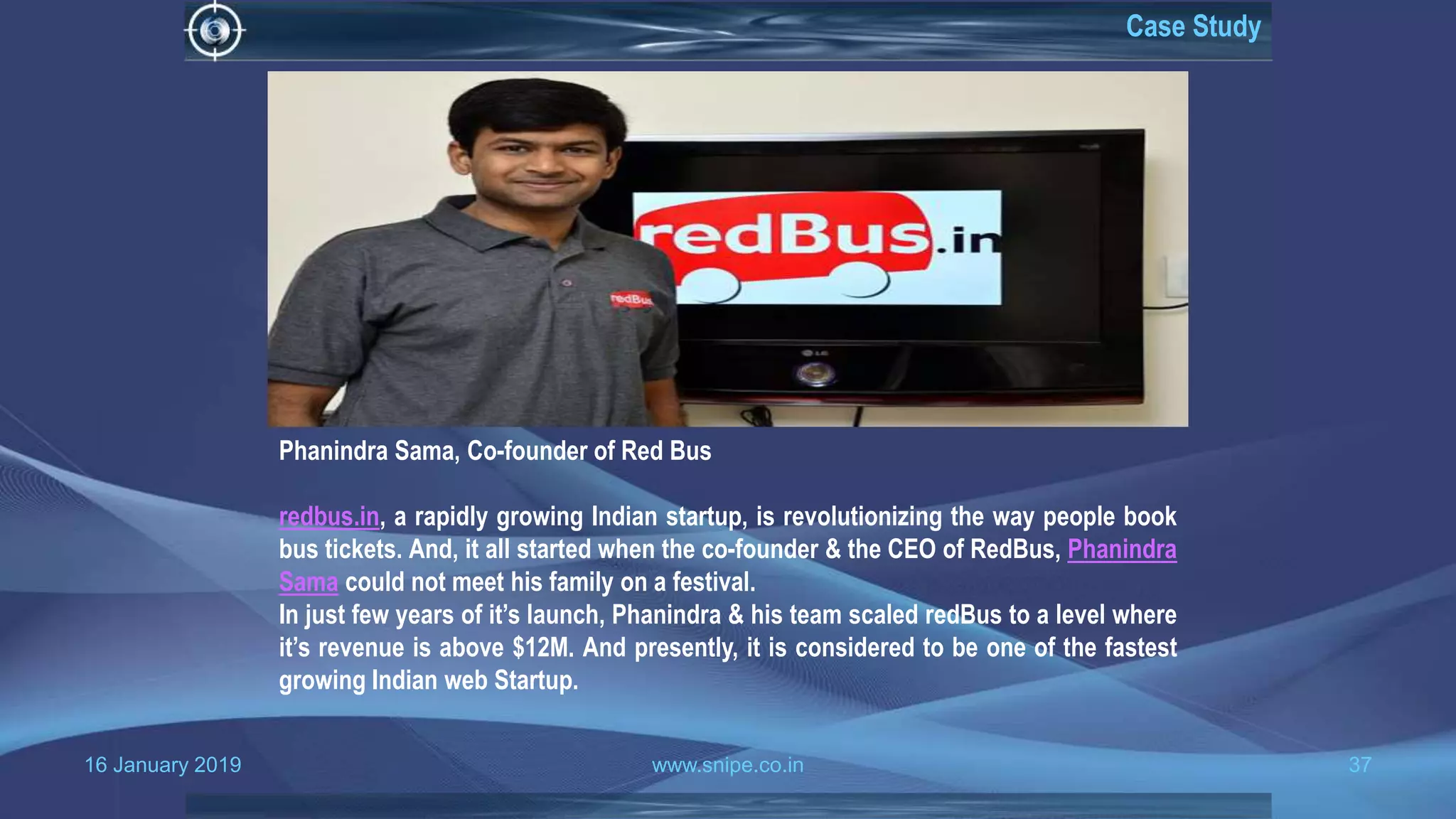 16 January 2019 www.snipe.co.in 37
Case Study
Phanindra Sama, Co-founder of Red Bus
redbus.in, a rapidly growing Indian startup, is revolutionizing the way people book
bus tickets. And, it all started when the co-founder & the CEO of RedBus, Phanindra
Sama could not meet his family on a festival.
In just few years of it’s launch, Phanindra & his team scaled redBus to a level where
it’s revenue is above $12M. And presently, it is considered to be one of the fastest
growing Indian web Startup.
 