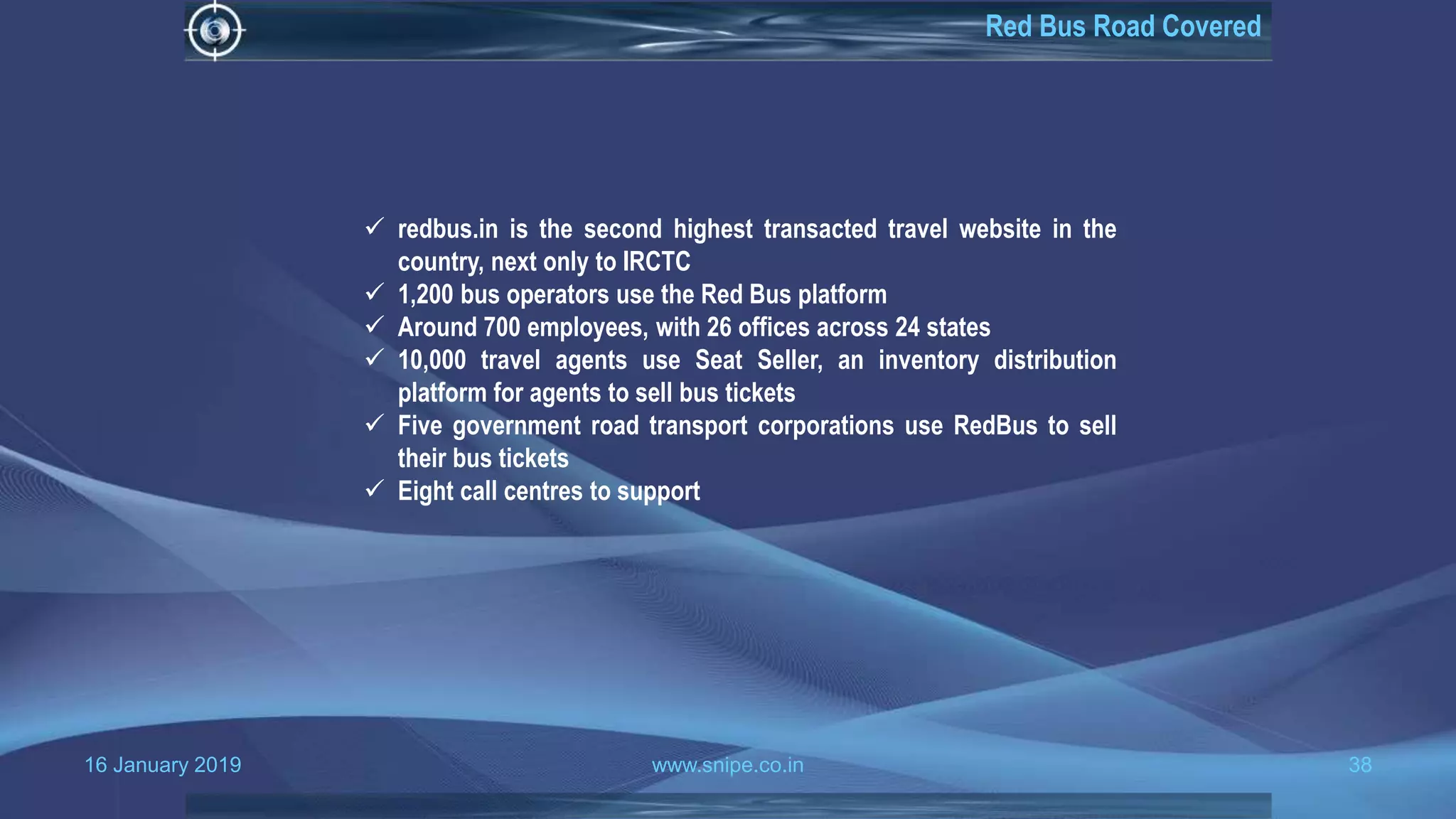 16 January 2019 www.snipe.co.in 38
Red Bus Road Covered
 redbus.in is the second highest transacted travel website in the
country, next only to IRCTC
 1,200 bus operators use the Red Bus platform
 Around 700 employees, with 26 offices across 24 states
 10,000 travel agents use Seat Seller, an inventory distribution
platform for agents to sell bus tickets
 Five government road transport corporations use RedBus to sell
their bus tickets
 Eight call centres to support
 