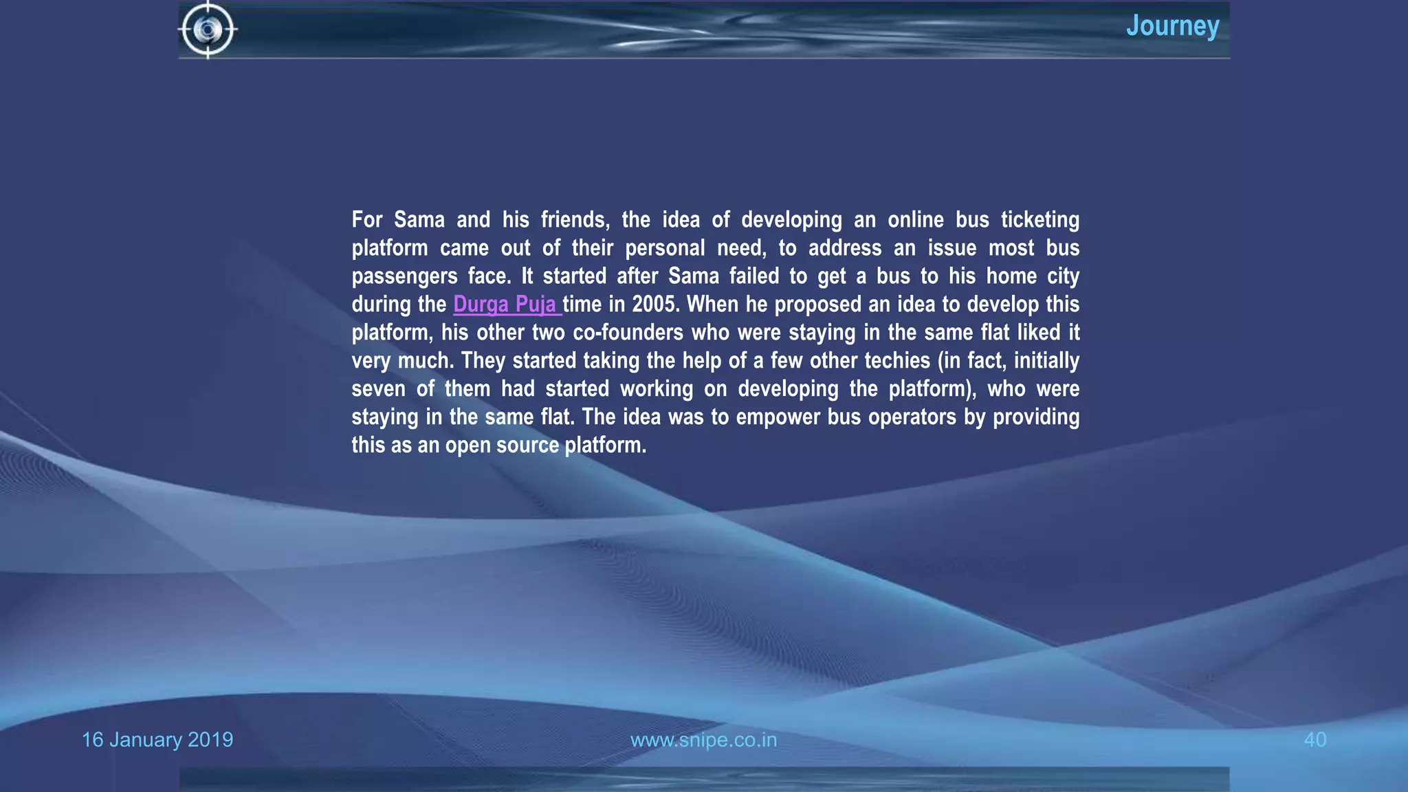 16 January 2019 www.snipe.co.in 40
Journey
For Sama and his friends, the idea of developing an online bus ticketing
platform came out of their personal need, to address an issue most bus
passengers face. It started after Sama failed to get a bus to his home city
during the Durga Puja time in 2005. When he proposed an idea to develop this
platform, his other two co-founders who were staying in the same flat liked it
very much. They started taking the help of a few other techies (in fact, initially
seven of them had started working on developing the platform), who were
staying in the same flat. The idea was to empower bus operators by providing
this as an open source platform.
 