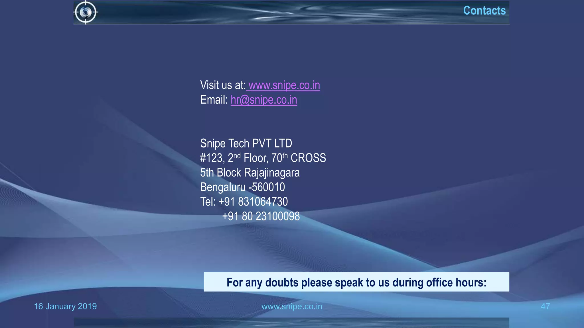 16 January 2019 www.snipe.co.in 47
Visit us at: www.snipe.co.in
Email: hr@snipe.co.in
Snipe Tech PVT LTD
#123, 2nd Floor, 70th CROSS
5th Block Rajajinagara
Bengaluru -560010
Tel: +91 831064730
+91 80 23100098
For any doubts please speak to us during office hours:
Contacts
 