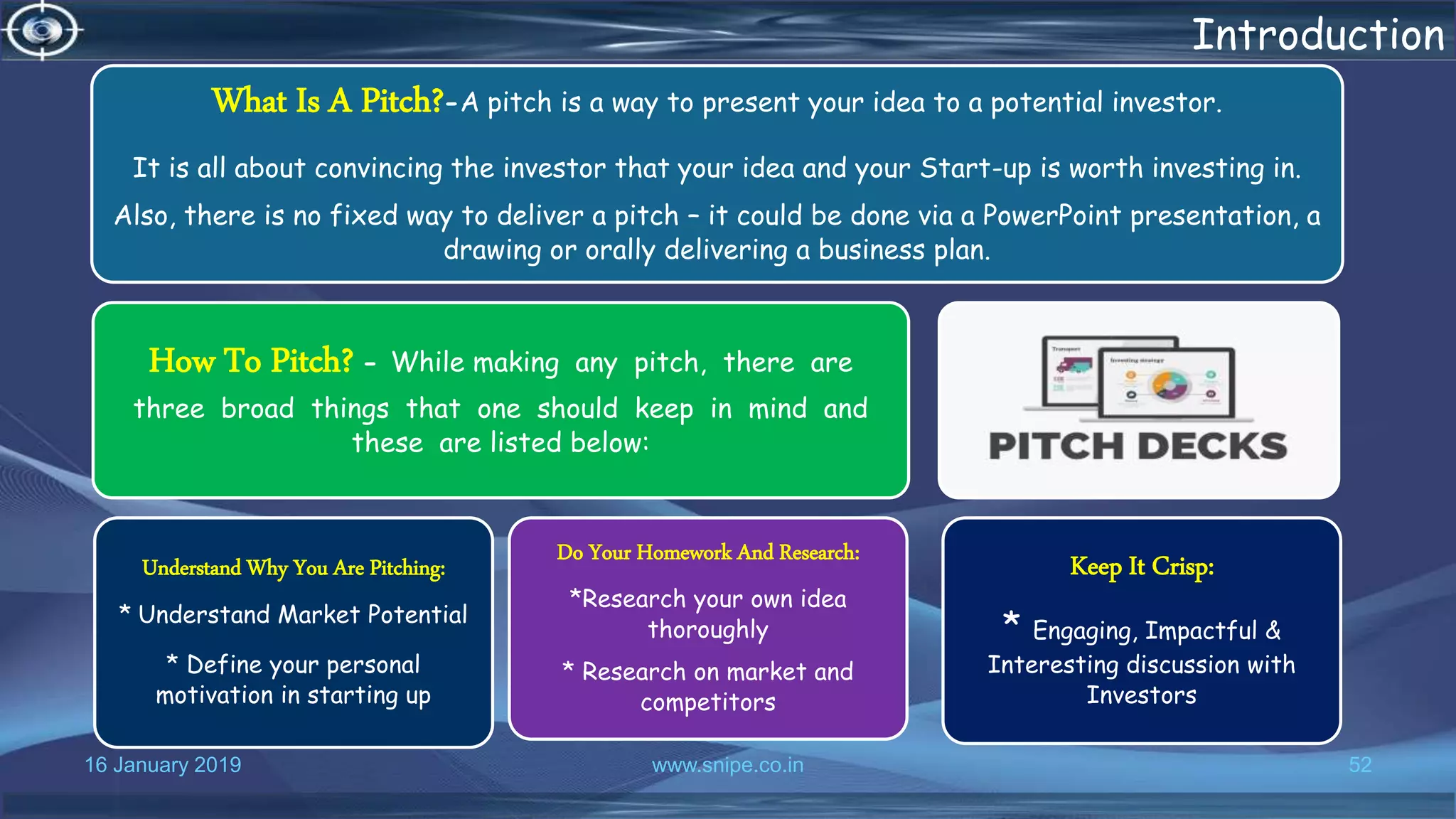 16 January 2019 www.snipe.co.in 52
Introduction
What Is A Pitch?-A pitch is a way to present your idea to a potential investor.
It is all about convincing the investor that your idea and your Start-up is worth investing in.
Also, there is no fixed way to deliver a pitch – it could be done via a PowerPoint presentation, a
drawing or orally delivering a business plan.
How To Pitch? - While making any pitch, there are
three broad things that one should keep in mind and
these are listed below:
Understand Why You Are Pitching:
* Understand Market Potential
* Define your personal
motivation in starting up
Do Your Homework And Research:
*Research your own idea
thoroughly
* Research on market and
competitors
Keep It Crisp:
* Engaging, Impactful &
Interesting discussion with
Investors
 