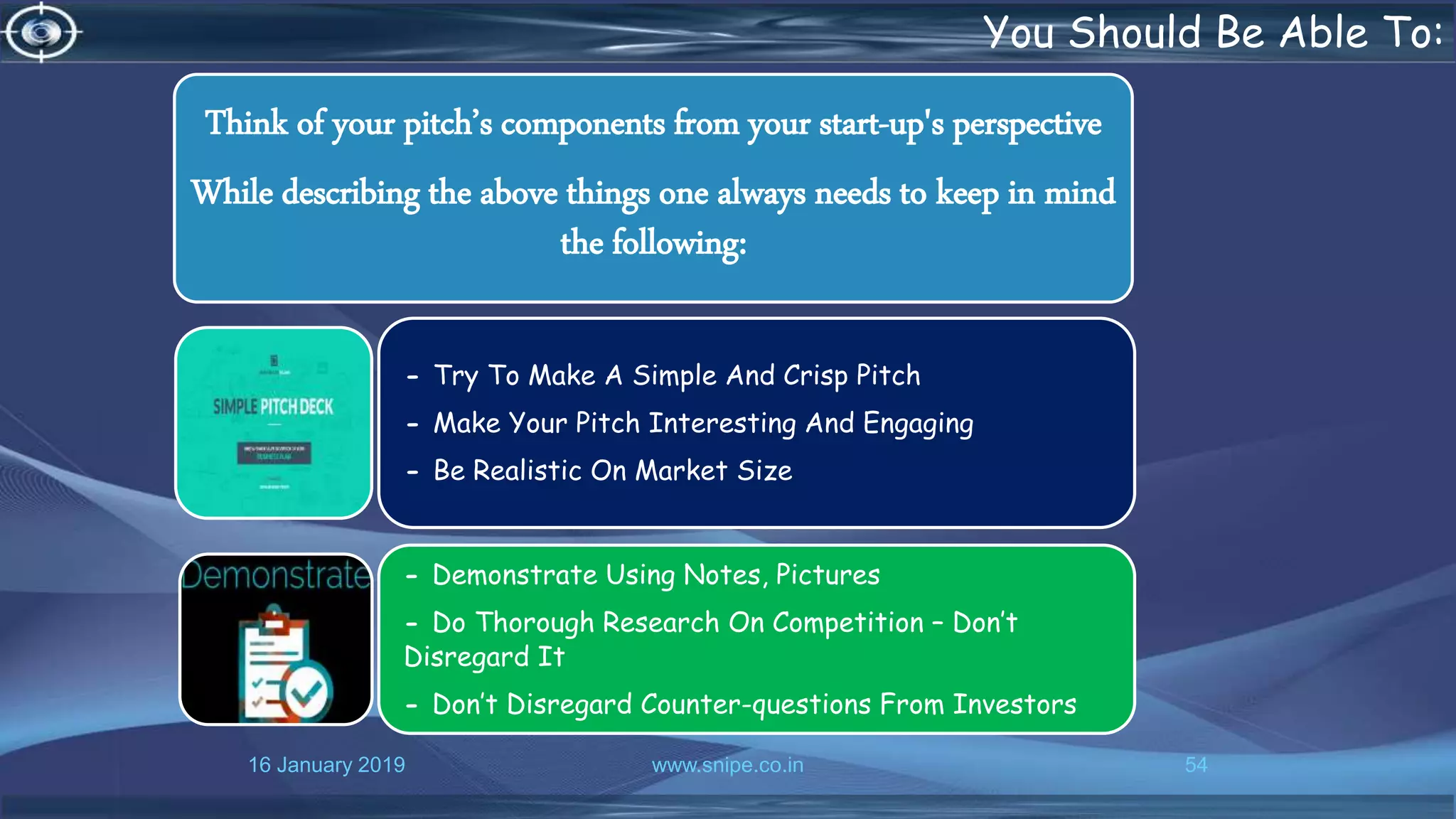 16 January 2019 www.snipe.co.in 54
You Should Be Able To:
Think of your pitch’s components from your start-up's perspective
While describing the above things one always needs to keep in mind
the following:
- Try To Make A Simple And Crisp Pitch
- Make Your Pitch Interesting And Engaging
- Be Realistic On Market Size
- Demonstrate Using Notes, Pictures
- Do Thorough Research On Competition – Don’t
Disregard It
- Don’t Disregard Counter-questions From Investors
 