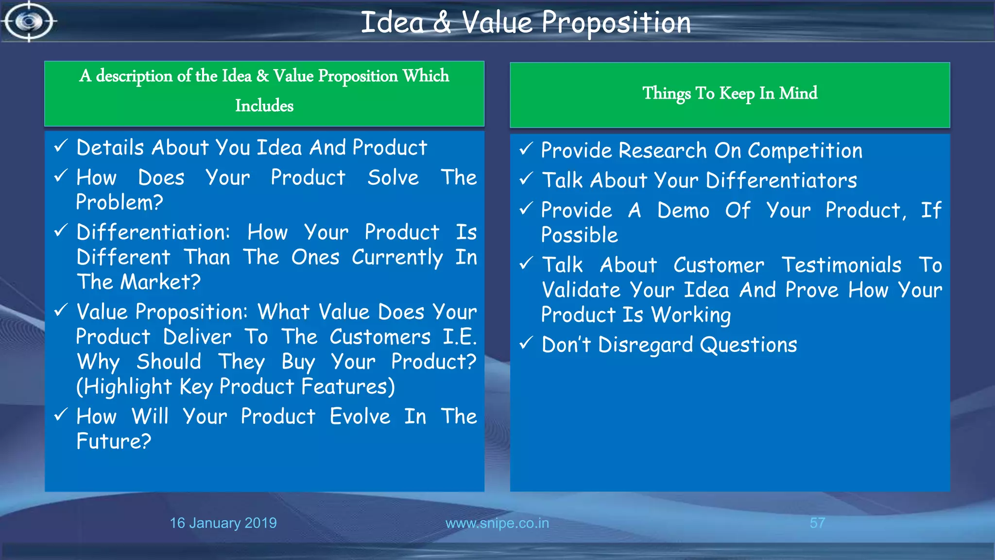 16 January 2019 www.snipe.co.in 57
Idea & Value Proposition
A description of the Idea & Value Proposition Which
Includes
 Details About You Idea And Product
 How Does Your Product Solve The
Problem?
 Differentiation: How Your Product Is
Different Than The Ones Currently In
The Market?
 Value Proposition: What Value Does Your
Product Deliver To The Customers I.E.
Why Should They Buy Your Product?
(Highlight Key Product Features)
 How Will Your Product Evolve In The
Future?
Things To Keep In Mind
 Provide Research On Competition
 Talk About Your Differentiators
 Provide A Demo Of Your Product, If
Possible
 Talk About Customer Testimonials To
Validate Your Idea And Prove How Your
Product Is Working
 Don’t Disregard Questions
 