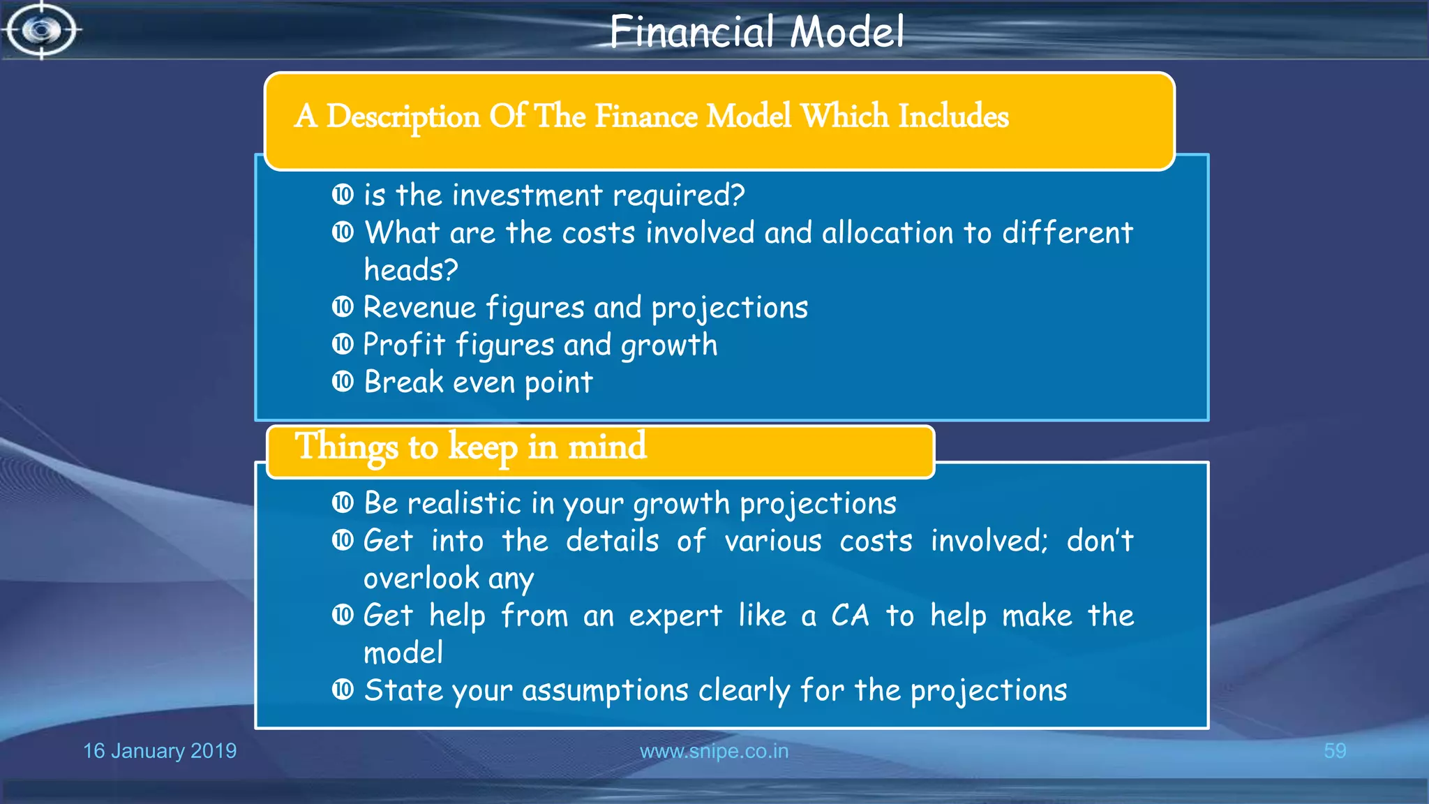 16 January 2019 www.snipe.co.in 59
Financial Model
 is the investment required?
 What are the costs involved and allocation to different
heads?
 Revenue figures and projections
 Profit figures and growth
 Break even point
A Description Of The Finance Model Which Includes
 Be realistic in your growth projections
 Get into the details of various costs involved; don’t
overlook any
 Get help from an expert like a CA to help make the
model
 State your assumptions clearly for the projections
Things to keep in mind
 