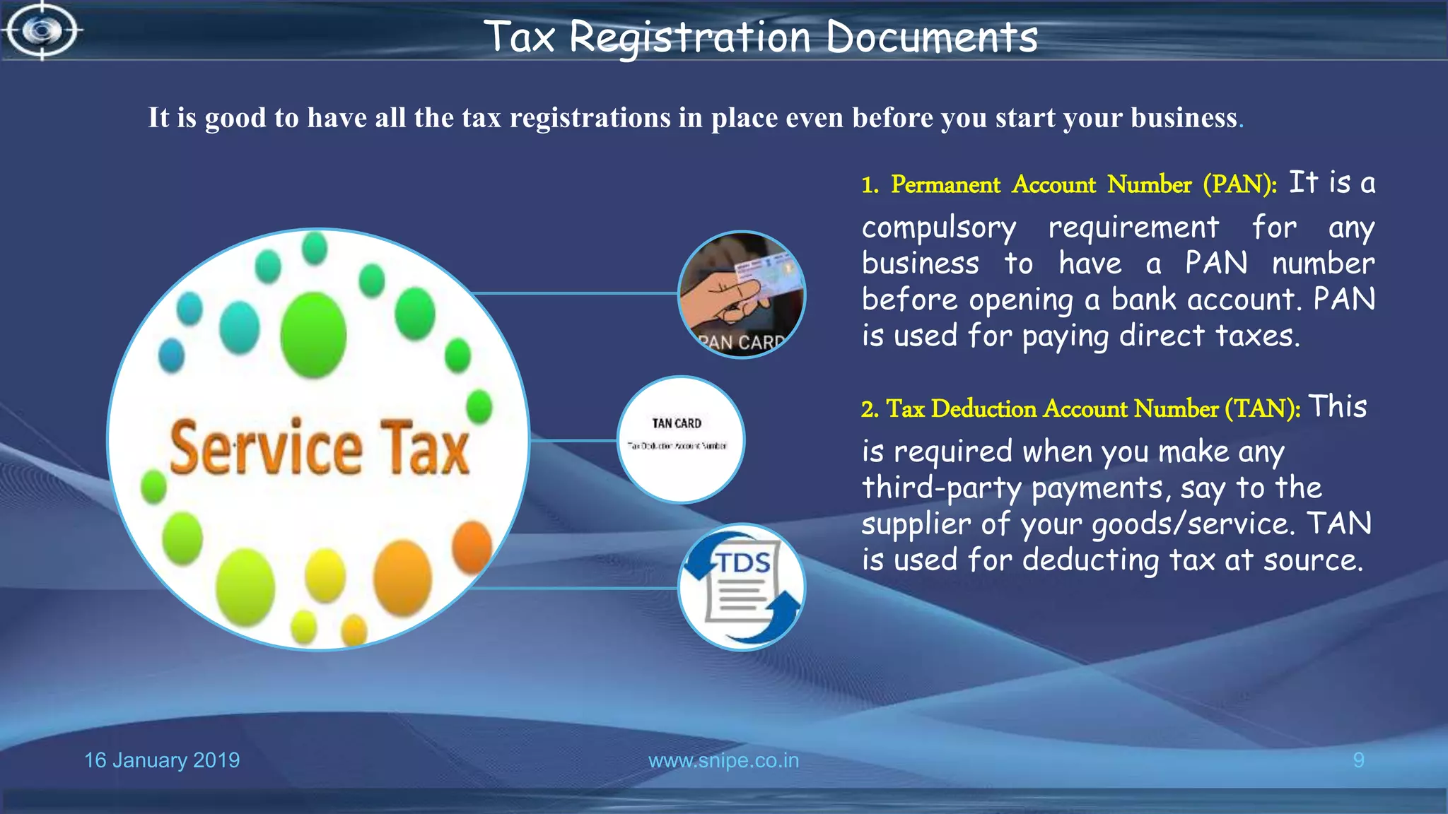 16 January 2019 www.snipe.co.in 9
Tax Registration Documents
1. Permanent Account Number (PAN): It is a
compulsory requirement for any
business to have a PAN number
before opening a bank account. PAN
is used for paying direct taxes.
2. Tax Deduction Account Number (TAN): This
is required when you make any
third-party payments, say to the
supplier of your goods/service. TAN
is used for deducting tax at source.
It is good to have all the tax registrations in place even before you start your business.
 