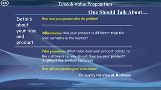 16 January 2019 www.snipe.co.in 13
Idea & Value Proposition
One Should Talk About…
Details
about
your idea
and
product.
How does your product solve the problem?
Differentiation: How your product is different than the
ones currently in the market?
Value proposition: What value does your product deliver to
the customers i.e. why should they buy your product?
(Highlight key product features)
How will your product grow in the future?
… To Justify His View of Business
 
