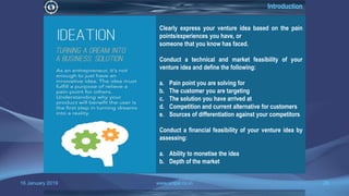 16 January 2019 www.snipe.co.in 28
Introduction
Clearly express your venture idea based on the pain
points/experiences you have, or
someone that you know has faced.
Conduct a technical and market feasibility of your
venture idea and define the following:
a. Pain point you are solving for
b. The customer you are targeting
c. The solution you have arrived at
d. Competition and current alternative for customers
e. Sources of differentiation against your competitors
Conduct a financial feasibility of your venture idea by
assessing:
a. Ability to monetise the idea
b. Depth of the market
 