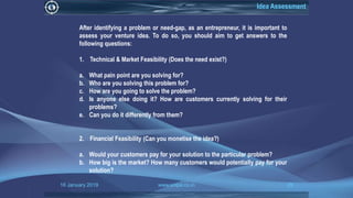 16 January 2019 www.snipe.co.in 29
Idea Assessment
After identifying a problem or need-gap, as an entrepreneur, it is important to
assess your venture idea. To do so, you should aim to get answers to the
following questions:
1. Technical & Market Feasibility (Does the need exist?)
a. What pain point are you solving for?
b. Who are you solving this problem for?
c. How are you going to solve the problem?
d. Is anyone else doing it? How are customers currently solving for their
problems?
e. Can you do it differently from them?
2. Financial Feasibility (Can you monetise the idea?)
a. Would your customers pay for your solution to the particular problem?
b. How big is the market? How many customers would potentially pay for your
solution?
 