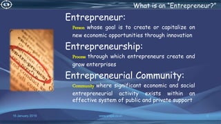 16 January 2019 www.snipe.co.in 3
What is an “Entrepreneur?”
Entrepreneur:
Person whose goal is to create or capitalize on
new economic opportunities through innovation
Entrepreneurship:
Process through which entrepreneurs create and
grow enterprises
Entrepreneurial Community:
Community where significant economic and social
entrepreneurial activity exists within an
effective system of public and private support
 