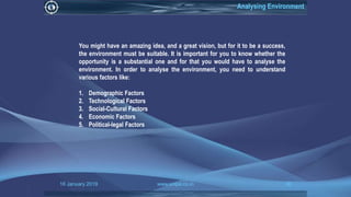 16 January 2019 www.snipe.co.in 30
Analysing Environment
You might have an amazing idea, and a great vision, but for it to be a success,
the environment must be suitable. It is important for you to know whether the
opportunity is a substantial one and for that you would have to analyse the
environment. In order to analyse the environment, you need to understand
various factors like:
1. Demographic Factors
2. Technological Factors
3. Social-Cultural Factors
4. Economic Factors
5. Political-legal Factors
 