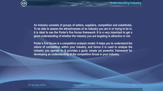 16 January 2019 www.snipe.co.in 31
Understanding Industry
An Industry consists of groups of sellers, suppliers, competition and substitutes.
To be able to assess the attractiveness of an industry you are in or trying to be in,
it is ideal to use the Porter's five forces framework. It is a very important to get a
good understanding of whether the industry you are targeting is attractive or not.
Porter’s five forces is a competitive analysis model; it helps you to understand the
nature of competition within your industry, and hence it is used to analyse the
industry you operate in. It provides a good, simple yet powerful, framework for
developing an understanding of the competitive forces in your industry.
 