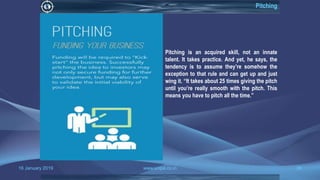 16 January 2019 www.snipe.co.in 36
Pitching
Pitching is an acquired skill, not an innate
talent. It takes practice. And yet, he says, the
tendency is to assume they’re somehow the
exception to that rule and can get up and just
wing it. “It takes about 25 times giving the pitch
until you’re really smooth with the pitch. This
means you have to pitch all the time.”
 