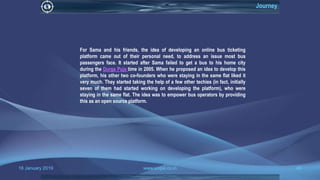 16 January 2019 www.snipe.co.in 40
Journey
For Sama and his friends, the idea of developing an online bus ticketing
platform came out of their personal need, to address an issue most bus
passengers face. It started after Sama failed to get a bus to his home city
during the Durga Puja time in 2005. When he proposed an idea to develop this
platform, his other two co-founders who were staying in the same flat liked it
very much. They started taking the help of a few other techies (in fact, initially
seven of them had started working on developing the platform), who were
staying in the same flat. The idea was to empower bus operators by providing
this as an open source platform.
 