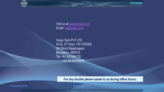 16 January 2019 www.snipe.co.in 47
Visit us at: www.snipe.co.in
Email: hr@snipe.co.in
Snipe Tech PVT LTD
#123, 2nd Floor, 70th CROSS
5th Block Rajajinagara
Bengaluru -560010
Tel: +91 831064730
+91 80 23100098
For any doubts please speak to us during office hours:
Contacts
 