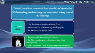 16 January 2019 www.snipe.co.in 54
You Should Be Able To:
Think of your pitch’s components from your start-up's perspective
While describing the above things one always needs to keep in mind
the following:
- Try To Make A Simple And Crisp Pitch
- Make Your Pitch Interesting And Engaging
- Be Realistic On Market Size
- Demonstrate Using Notes, Pictures
- Do Thorough Research On Competition – Don’t
Disregard It
- Don’t Disregard Counter-questions From Investors
 