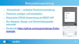 Beispielanwendung
 „Personbook“ – einfache Personenverwaltung
 Personen anlegen und bearbeiten
 Klassische CRUD-Anwendung mit REST-API
 Nur Beispiel, Design und Sicherheitsaspekte
sekundär
 Quellcode:https://github.com/pygraz/django-flutter-
example
20
 