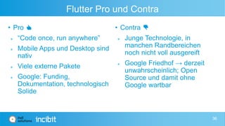 Flutter Pro und Contra
• Pro 👍
 “Code once, run anywhere”
 Mobile Apps und Desktop sind
nativ
 Viele externe Pakete
 Google: Funding,
Dokumentation, technologisch
Solide
• Contra 👎
 Junge Technologie, in
manchen Randbereichen
noch nicht voll ausgereift
 Google Friedhof → derzeit
unwahrscheinlich; Open
Source und damit ohne
Google wartbar
36
 