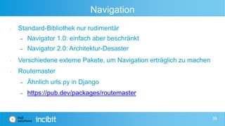 Navigation
• Standard-Bibliothek nur rudimentär
 Navigator 1.0: einfach aber beschränkt
 Navigator 2.0: Architektur-Desaster
• Verschiedene externe Pakete, um Navigation erträglich zu machen
• Routemaster
 Ähnlich urls.py in Django
 https://pub.dev/packages/routemaster
39
 