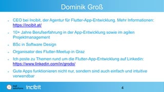 Dominik Groß
 CEO bei Incibit, der Agentur für Flutter-App-Entwicklung. Mehr Informationen:
https://incibit.at/
 10+ Jahre Berufserfahrung in der App-Entwicklung sowie im agilen
Projektmanagement
 BSc in Software Design
 Organisator des Flutter-Meetup in Graz
 Ich poste zu Themen rund um die Flutter-App-Entwicklung auf Linkedin:
https://www.linkedin.com/in/grodo/
 Gute Apps funktionieren nicht nur, sondern sind auch einfach und intuitive
verwendbar
4
 
