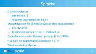 Sprache
 C-ähnliche Syntax
 jede Menge { }
 hässliche Operatoren wie && || !
 Statisch typisiert mit kompakter Syntax ohne Redundanzen
 Typ “dynamic”
 Typinferenz: const x = 123; → impliziert int
 Code-Generatoren für Dateien *.g.dart (z.B. für JSON)
 Null-Safe mit zugehörigen Operatoren: ? ?. ??
 Wilde Konstruktor-Syntax
43
 