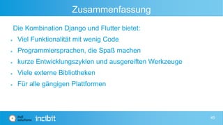 Zusammenfassung
Die Kombination Django und Flutter bietet:
 Viel Funktionalität mit wenig Code
 Programmiersprachen, die Spaß machen
 kurze Entwicklungszyklen und ausgereiften Werkzeuge
 Viele externe Bibliotheken
 Für alle gängigen Plattformen
45
 