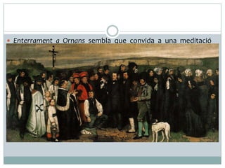  Enterrament a Ornans sembla que convida a una meditació
sobre la mort i la condició humana, però el que està oferint en
realitat, és una imatge de la societat rural francesa del segle
XIX, perquè el que uneix aquestes persones és la seva
pertinença a un grup social, no la devoció religiosa. L'obra va
ser considerada escandalosa per la crítica, per haver donat
massa importància a un tema aparentment vulgar o massa
quotidià per ser mostrat en tan grans dimensions.
 