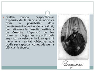  D’altra banda, l’espectacular
expansió de la ciència va obrir va
obrir la possibilitat d’un
coneixement objectiu, de la realitat,
com afirmava la filosofia positivista
de Compte. L’aparició de les
primeres fotografies a partir dels
anys 30 va reforçar la idea que hi
havia una realitat objectiva que
podia ser captada i coneguda per la
ciència i la tècnica.
 