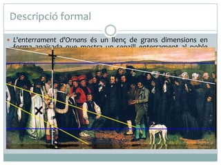 Descripció formal
 L'enterrament d'Ornans és un llenç de grans dimensions en
forma apaïsada que mostra un senzill enterrament al poble
natal del pintor. El quadre presenta una composició a manera
de fris, força estàtica, gairebé sense acció. Es tracta d'un retrat
col·lectiu, de mida natural, d’alguns dels habitants d'Ornans.
 Courbet mostra l'escena sense cap tipus d'idealització. La
majoria dels personatges es troben a la mateixa altura,
disposats horitzontalment a manera de fris, sense cap mena
de jerarquia espacial. L'únic element que s'eleva sobre la resta
és la creu que trenca la uniformitat del paisatge del fons. El
grup no és homogeni ni el seu repartiment és simètric. A
l'esquerra, apareixen la majoria de les autoritats civils i
eclesiàstiques que es reconeixen pels seus vestits i, a la dreta,
la resta del poble, familiars i veïnes.
 