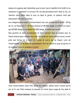 maison et organise des funérailles, puis la mort sera transféré à la forêt et on
commence à assembler le cercueil. En cas des personnes mort dans la rue, un
chantier sera établi dans la cour ou dans le jardin, le cadavre n’est pas
absolument mis dans la maison.
Les villageois participent à l’enterrement avec une grande hotte de 10 – 20 kg
de riz, un flacon de 5 – 10 litres d’alcool et 50.000 dongs. Le maître ne reçoit
que 50.000 dongs, si on donne 100.000 dongs, il rendra une moitié.
Des parents et amis reconduisant le mort entrent dans la maison avec le
flacon d’alcool pour réaliser les rites. On verse de l’alcool dans le verre, le met
près des lèvres de la mort et tourne le verre sur sa figure. Lors de
l’enterrement, on se bavarde joyeusement, boit de l’alcool et joue du syrinx et
du tambour toute la journée et la nuit.

C’est l’enterrement d’une fille morte de maladie. Après l’avoir trouvé morte
sur le lit, son frère annonce la nouvelle en tirant deux coups de feu dans le
3

VIETNAM ORIGINAL TRAVEL – Licence professionnelle No : 01024/GPLHQT – TCDL

 