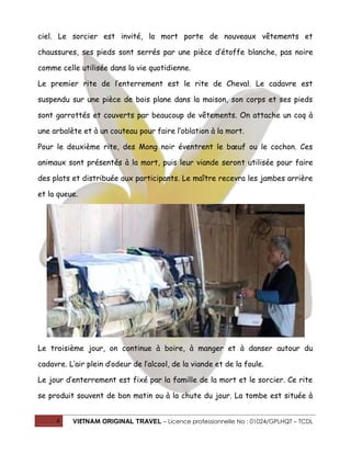 ciel. Le sorcier est invité, la mort porte de nouveaux vêtements et
chaussures, ses pieds sont serrés par une pièce d’étoffe blanche, pas noire
comme celle utilisée dans la vie quotidienne.
Le premier rite de l’enterrement est le rite de Cheval. Le cadavre est
suspendu sur une pièce de bois plane dans la maison, son corps et ses pieds
sont garrottés et couverts par beaucoup de vêtements. On attache un coq à
une arbalète et à un couteau pour faire l’oblation à la mort.
Pour le deuxième rite, des Mong noir éventrent le bœuf ou le cochon. Ces
animaux sont présentés à la mort, puis leur viande seront utilisée pour faire
des plats et distribuée aux participants. Le maître recevra les jambes arrière
et la queue.

Le troisième jour, on continue à boire, à manger et à danser autour du
cadavre. L’air plein d’odeur de l’alcool, de la viande et de la foule.
Le jour d’enterrement est fixé par la famille de la mort et le sorcier. Ce rite
se produit souvent de bon matin ou à la chute du jour. La tombe est située à
4

VIETNAM ORIGINAL TRAVEL – Licence professionnelle No : 01024/GPLHQT – TCDL

 