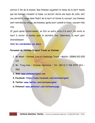 environ 2 km de la maison. Des femmes rajustent la tenue de la mort tandis
que les hommes creusent la fosse. Le sorcier récite une leçon de culte, met
une serviette rouge dans l’habit de la mort et ferme le cercueil. Les femmes
sont rentrées au village, les hommes, après avoir comblé la fosse, courent très
vite.
12 jours après l’enterrement, on fait un autre culte à la mort. On invite la
mort à visiter la maison pour la dernière fois. Désormais, la mort part
éternellement.
Voici les coordonnées sur place :
Personnel de Vietnam Original Travel au Vietnam
1. Mr Manh – Vietnam, Laos et Cambodge Travel – Mobile : (0084) 913 025
122
2. Mr. Trung Kien – Vietnam Operation – Tel : (84 4) 3 768 9470 (Ext :
156)
3. Web: www.vietnamoriginal.com
4. Facebook: https://www.facebook.com/vietnamoriginal
5. Twitter: www.twitter.com/vietnamoriginal
6. Pinterest: www.pinterest.com/vietnamvoyage

5

VIETNAM ORIGINAL TRAVEL – Licence professionnelle No : 01024/GPLHQT – TCDL

 