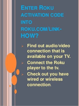 ENTER ROKU
ACTIVATION CODE
INTO
ROKU.COM/LINK-
HOW?
 Find out audio/video
connection that is
available on your TV.
 Connect the Roku
player to the tv.
 Check out you have
wired or wireless
connection.
 
