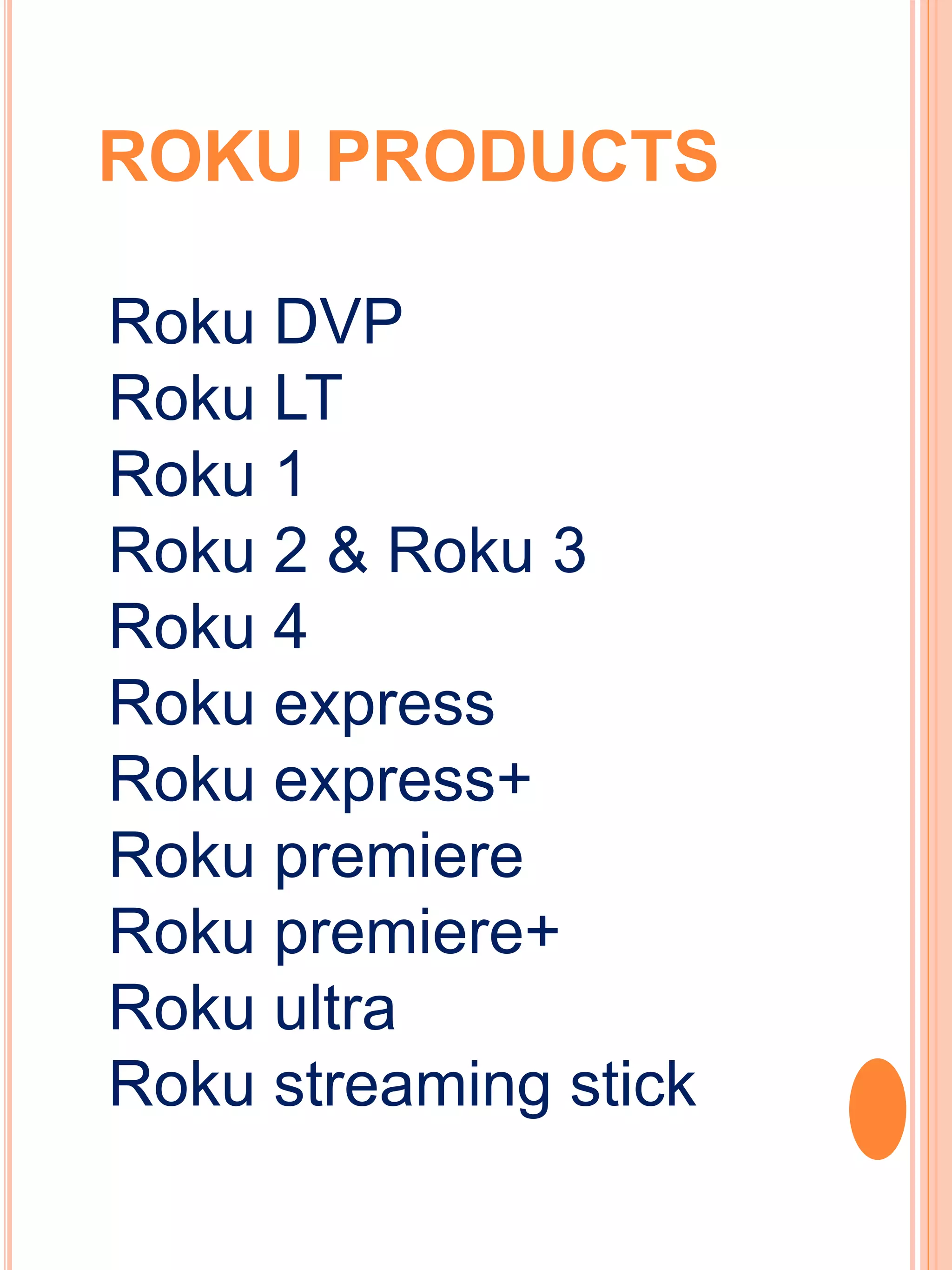 ROKU PRODUCTS
Roku DVP
Roku LT
Roku 1
Roku 2 & Roku 3
Roku 4
Roku express
Roku express+
Roku premiere
Roku premiere+
Roku ultra
Roku streaming stick
 