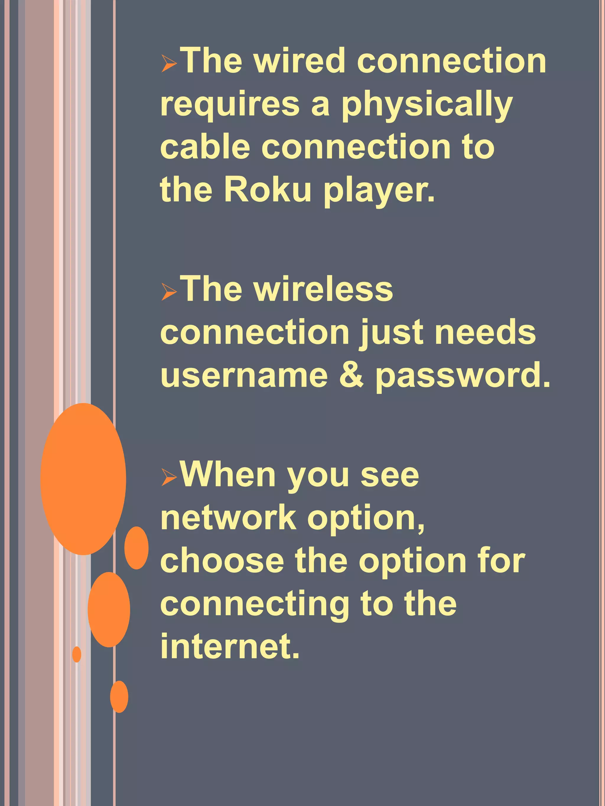 The wired connection
requires a physically
cable connection to
the Roku player.
The wireless
connection just needs
username & password.
When you see
network option,
choose the option for
connecting to the
internet.
 