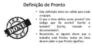 Definição de Pronto
• Esta definição deve ser válida para toda
a equipe;
• O que o time define como pronto? Um
código que foi escrito? Escrito e
testado?
Escrito,
testado
e
documentado?;
• Resumindo, se alguém disser que o
trabalho está Pronto, todos do time
devem saber o que Pronto significa;

 