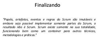 Finalizando
“Papéis, artefatos, eventos e regras do Scrum são imutáveis e
embora seja possível implementar somente partes do Scrum, o
resultado não é Scrum. Scrum existe somente na sua totalidade,
funcionando bem como um container para outras técnicas,
metodologias e práticas.”

 