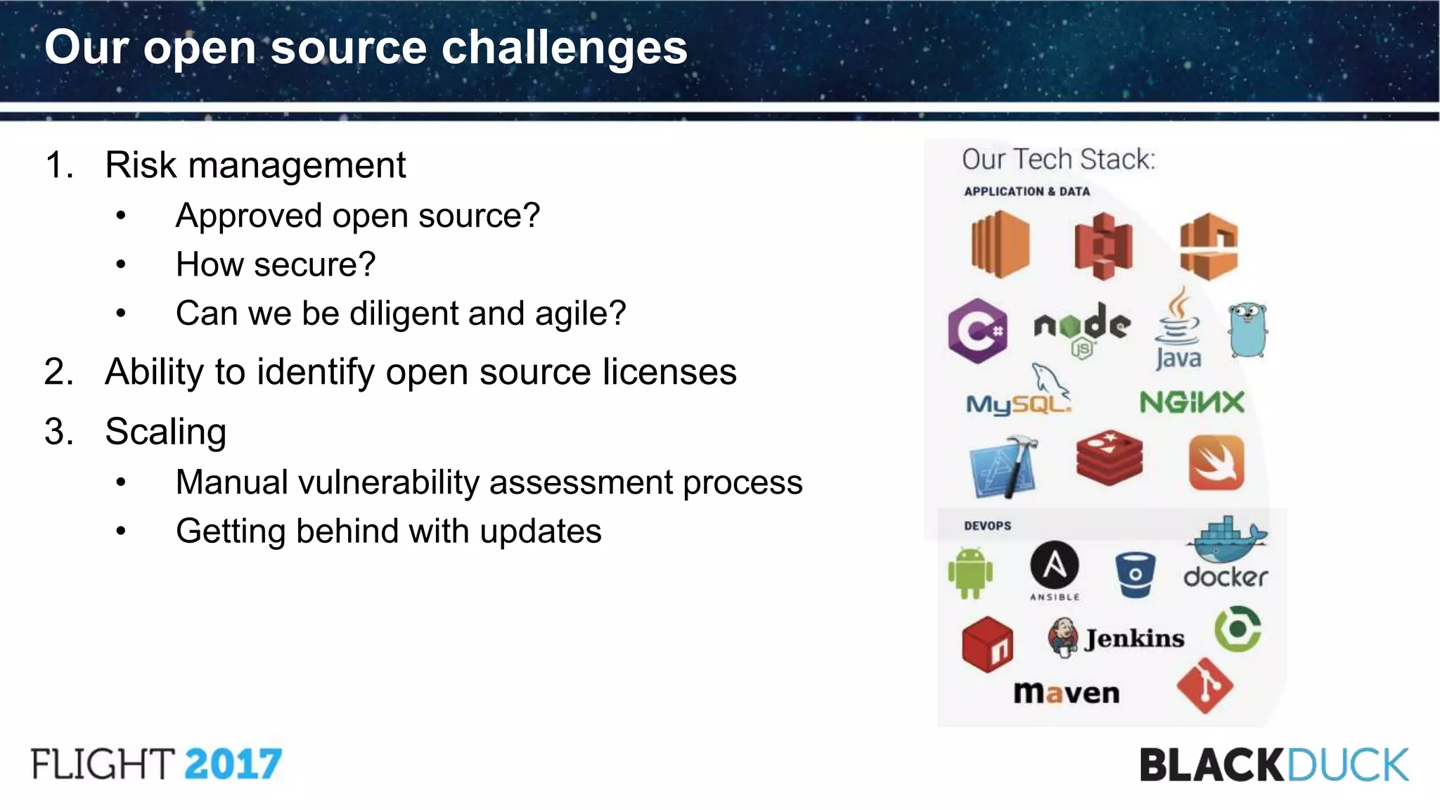 1. Risk management
• Approved open source?
• How secure?
• Can we be diligent and agile?
2. Ability to identify open source licenses
3. Scaling
• Manual vulnerability assessment process
• Getting behind with updates
Our open source challenges
 