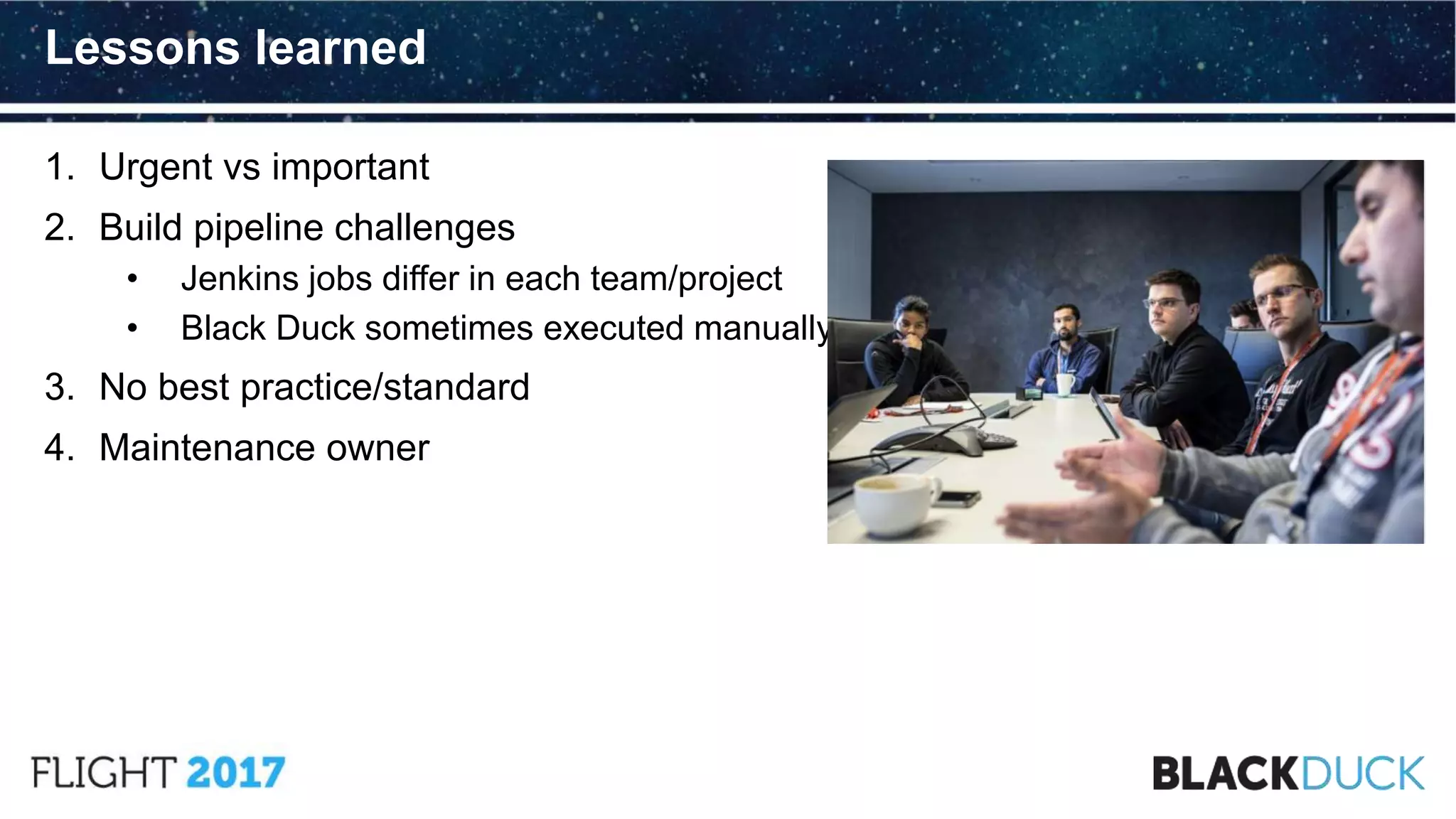 1. Urgent vs important
2. Build pipeline challenges
• Jenkins jobs differ in each team/project
• Black Duck sometimes executed manually
3. No best practice/standard
4. Maintenance owner
Lessons learned
 