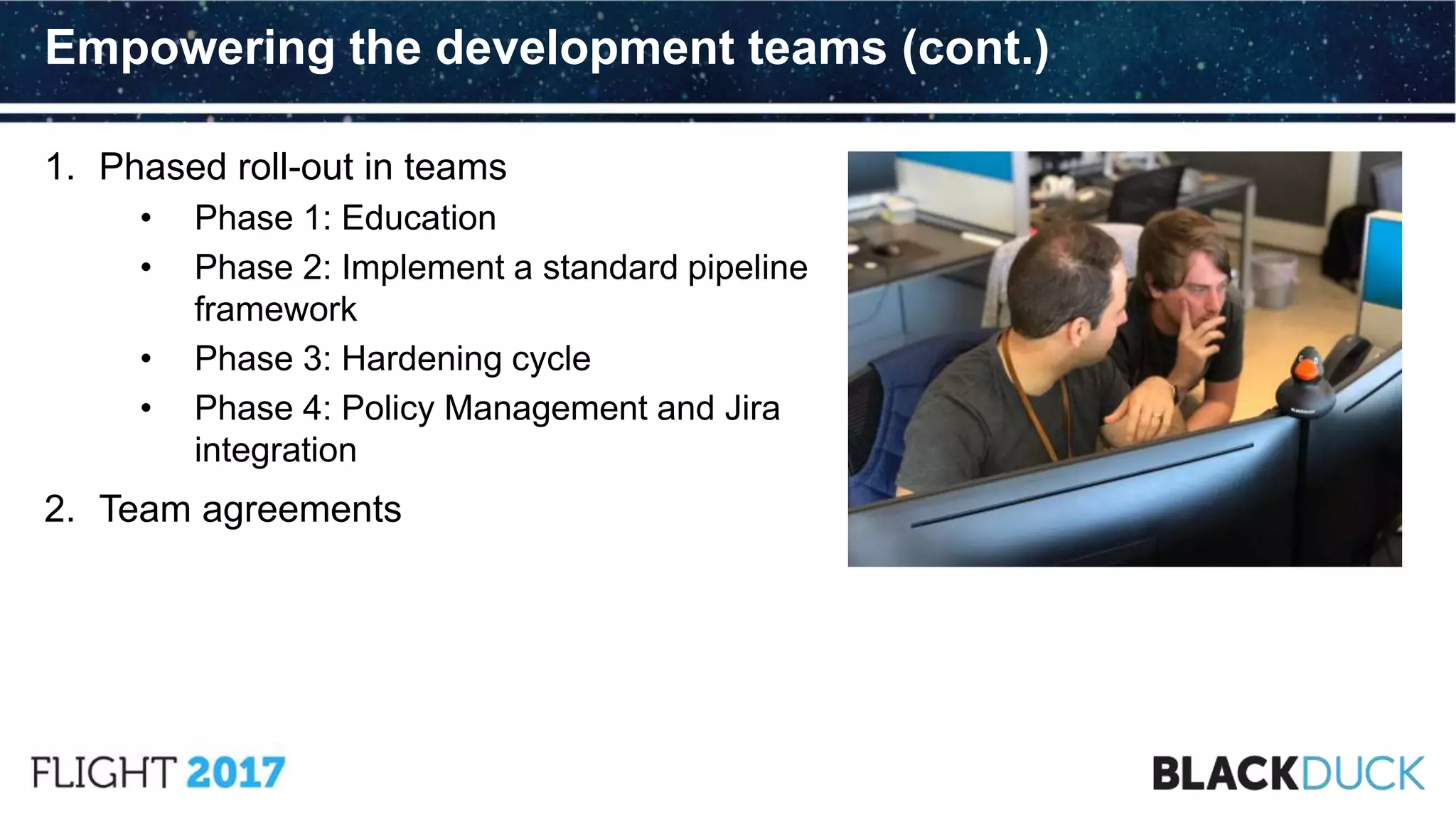 1. Phased roll-out in teams
• Phase 1: Education
• Phase 2: Implement a standard pipeline
framework
• Phase 3: Hardening cycle
• Phase 4: Policy Management and Jira
integration
2. Team agreements
Empowering the development teams (cont.)
 