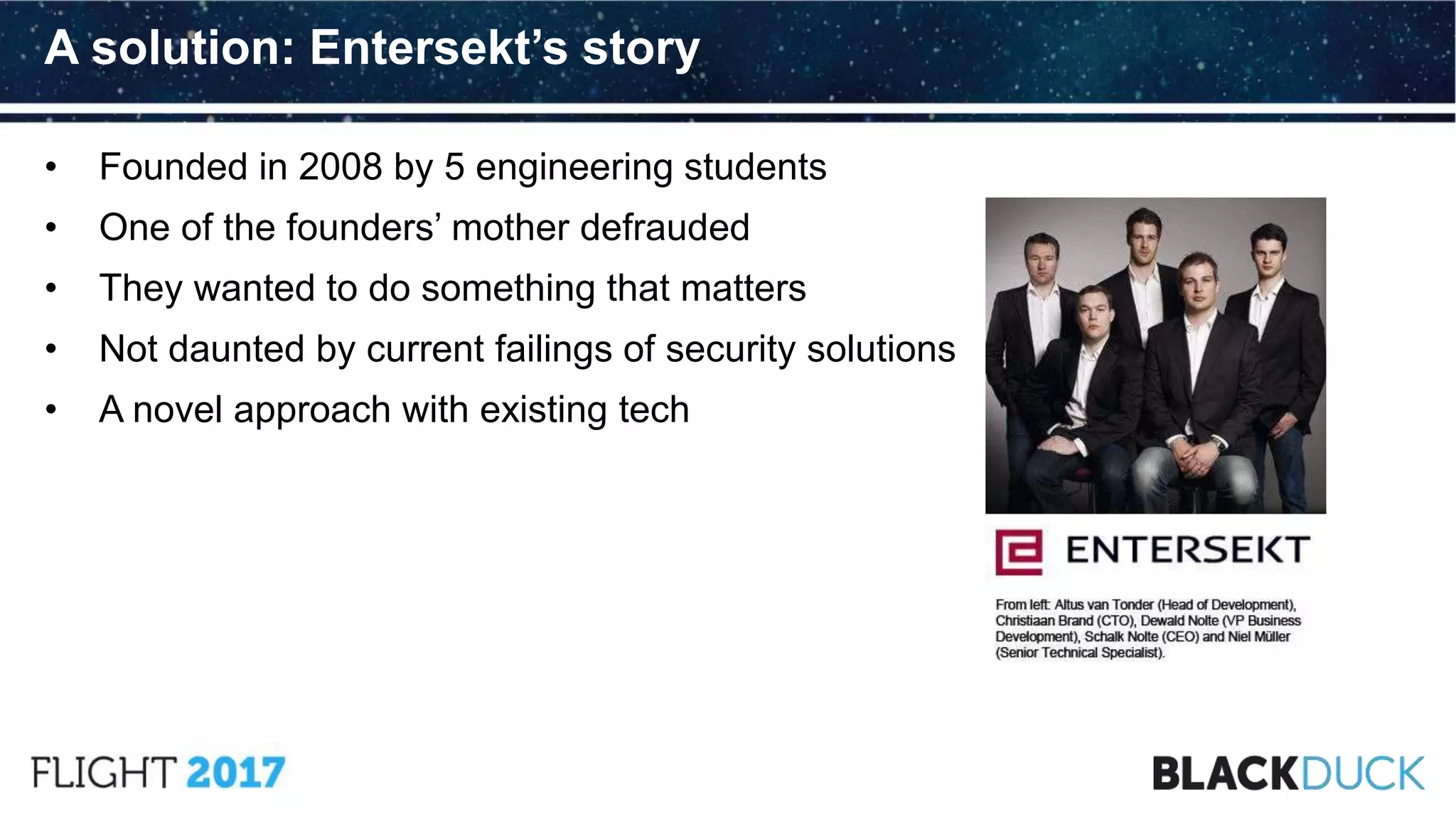 • Founded in 2008 by 5 engineering students
• One of the founders’ mother defrauded
• They wanted to do something that matters
• Not daunted by current failings of security solutions
• A novel approach with existing tech
A solution: Entersekt’s story
 