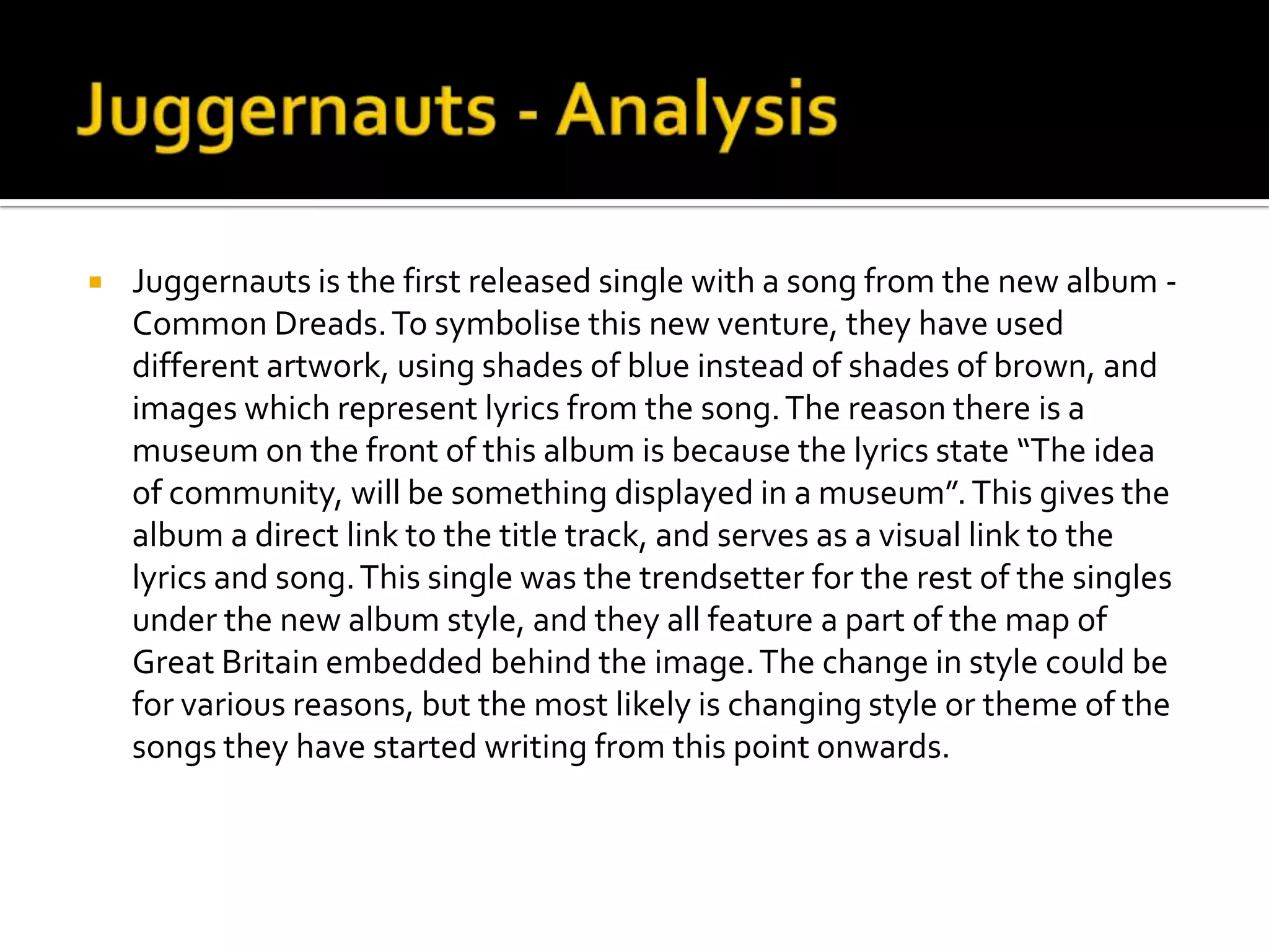 Juggernauts - AnalysisJuggernauts is the first released single with a song from the new album -  Common Dreads. To symbolise this new venture, they have used different artwork, using shades of blue instead of shades of brown, and images which represent lyrics from the song. The reason there is a museum on the front of this album is because the lyrics state “The idea of community, will be something displayed in a museum”. This gives the album a direct link to the title track, and serves as a visual link to the lyrics and song.This single was the trendsetter for the rest of the singles under the new album style, and they all feature a part of the map of Great Britain embedded behind the image. The change in style could be for various reasons, but the most likely is changing style or theme of the songs they have started writing from this point onwards.