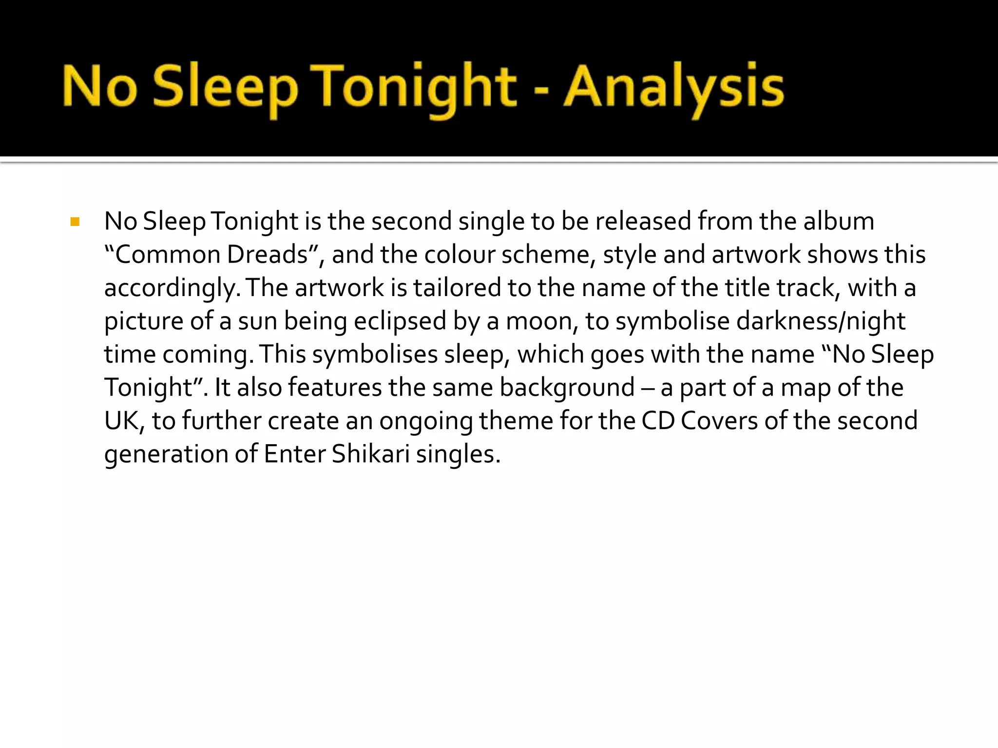 No Sleep Tonight - AnalysisNo Sleep Tonight is the second single to be released from the album “Common Dreads”, and the colour scheme, style and artwork shows this accordingly. The artwork is tailored to the name of the title track, with a picture of a sun being eclipsed by a moon, to symbolise darkness/night time coming. This symbolises sleep, which goes with the name “No Sleep Tonight”. It also features the same background – a part of a map of the UK, to further create an ongoing theme for the CD Covers of the second generation of Enter Shikari singles. 