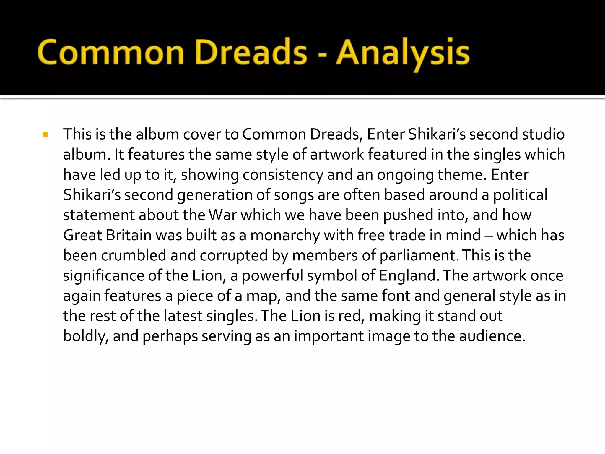Common Dreads - AnalysisThis is the album cover to Common Dreads, Enter Shikari’s second studio album. It features the same style of artwork featured in the singles which have led up to it, showing consistency and an ongoing theme. Enter Shikari’s second generation of songs are often based around a political statement about the War which we have been pushed into, and how Great Britain was built as a monarchy with free trade in mind – which has been crumbled and corrupted by members of parliament. This is the significance of the Lion, a powerful symbol of England. The artwork once again features a piece of a map, and the same font and general style as in the rest of the latest singles. The Lion is red, making it stand out boldly, and perhaps serving as an important image to the audience.